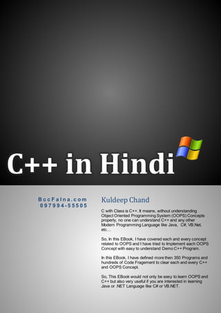 C++ in Hindi
B c c F a l n a . c o m
0 9 7 9 9 4 - 5 5 5 0 5
Kuldeep Chand
C with Class is C++. It means, without understanding
Object Oriented Programming System (OOPS) Concepts
properly, no one can understand C++ and any other
Modern Programming Language like Java, C#, VB.Net,
etc…
So, In this EBook, I have covered each and every concept
related to OOPS and I have tried to Implement each OOPS
Concept with easy to understand Demo C++ Program.
In this EBook, I have defined more then 350 Programs and
hundreds of Code Fragement to clear each and every C++
and OOPS Concept.
So, This EBook would not only be easy to learn OOPS and
C++ but also very useful if you are interested in learning
Java or .NET Language like C# or VB.NET.
 