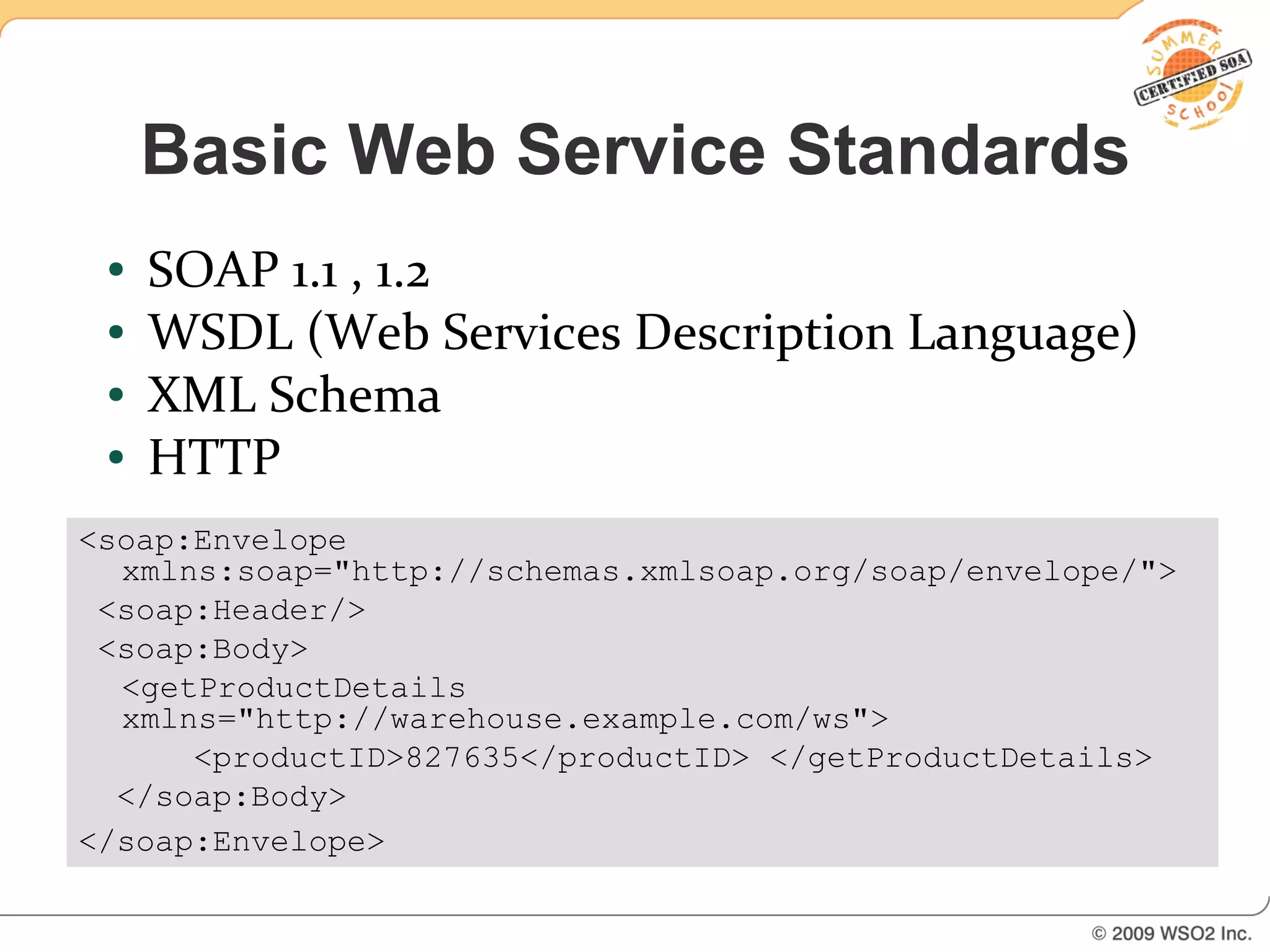Basic Web Service Standards
 ●   SOAP 1.1 , 1.2
 ●   WSDL (Web Services Description Language)
 ●   XML Schema
 ●   HTTP
<soap:Envelope
  xmlns:soap="http://schemas.xmlsoap.org/soap/envelope/">
 <soap:Header/>
 <soap:Body>
  <getProductDetails
  xmlns="http://warehouse.example.com/ws">
      <productID>827635</productID> </getProductDetails>
  </soap:Body>
</soap:Envelope>
 