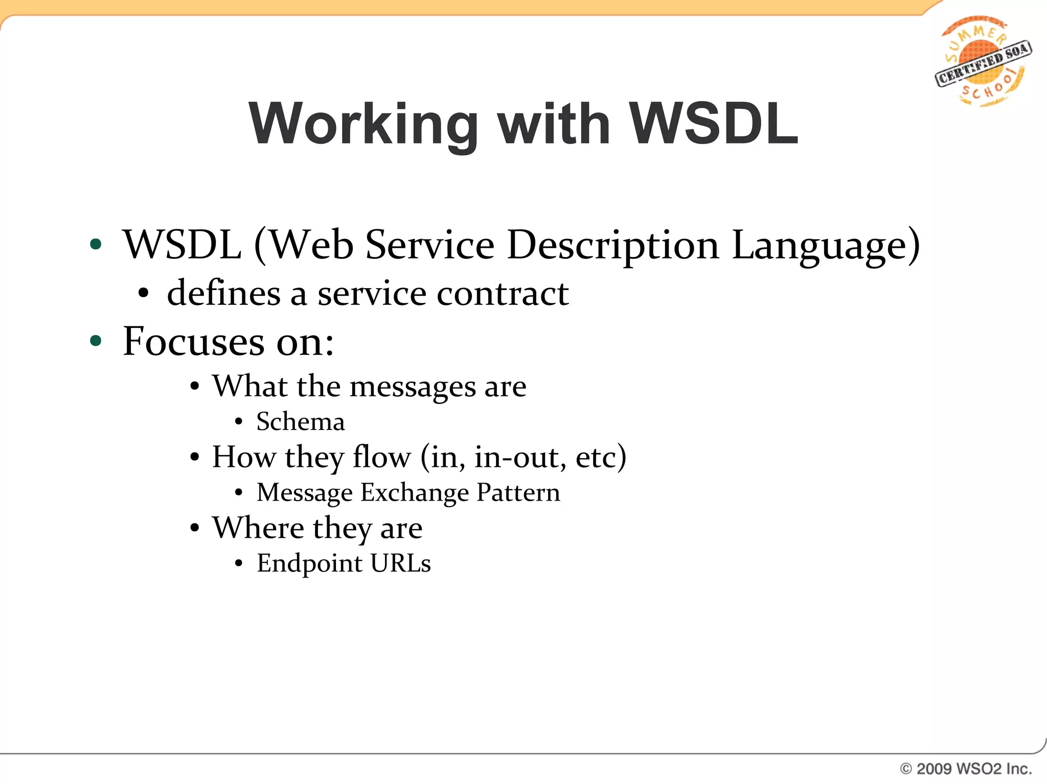 Working with WSDL
●   WSDL (Web Service Description Language)
    ●   defines a service contract
●   Focuses on:
         ●   What the messages are
              ●   Schema
         ●   How they flow (in, in-out, etc)
              ●   Message Exchange Pattern
         ●   Where they are
              ●   Endpoint URLs
 