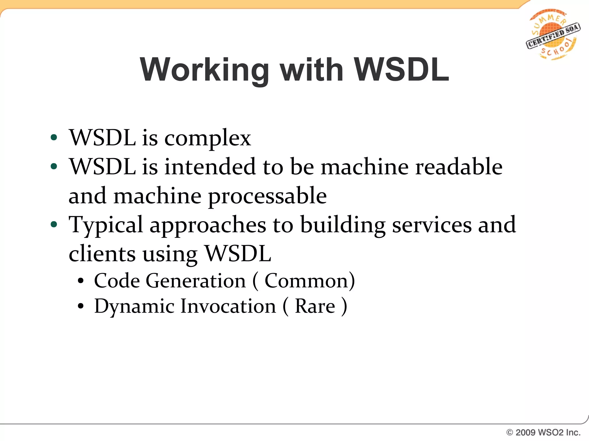 Working with WSDL
●   WSDL is complex
●   WSDL is intended to be machine readable
    and machine processable
●   Typical approaches to building services and
    clients using WSDL
    ●   Code Generation ( Common)
    ●   Dynamic Invocation ( Rare )
 