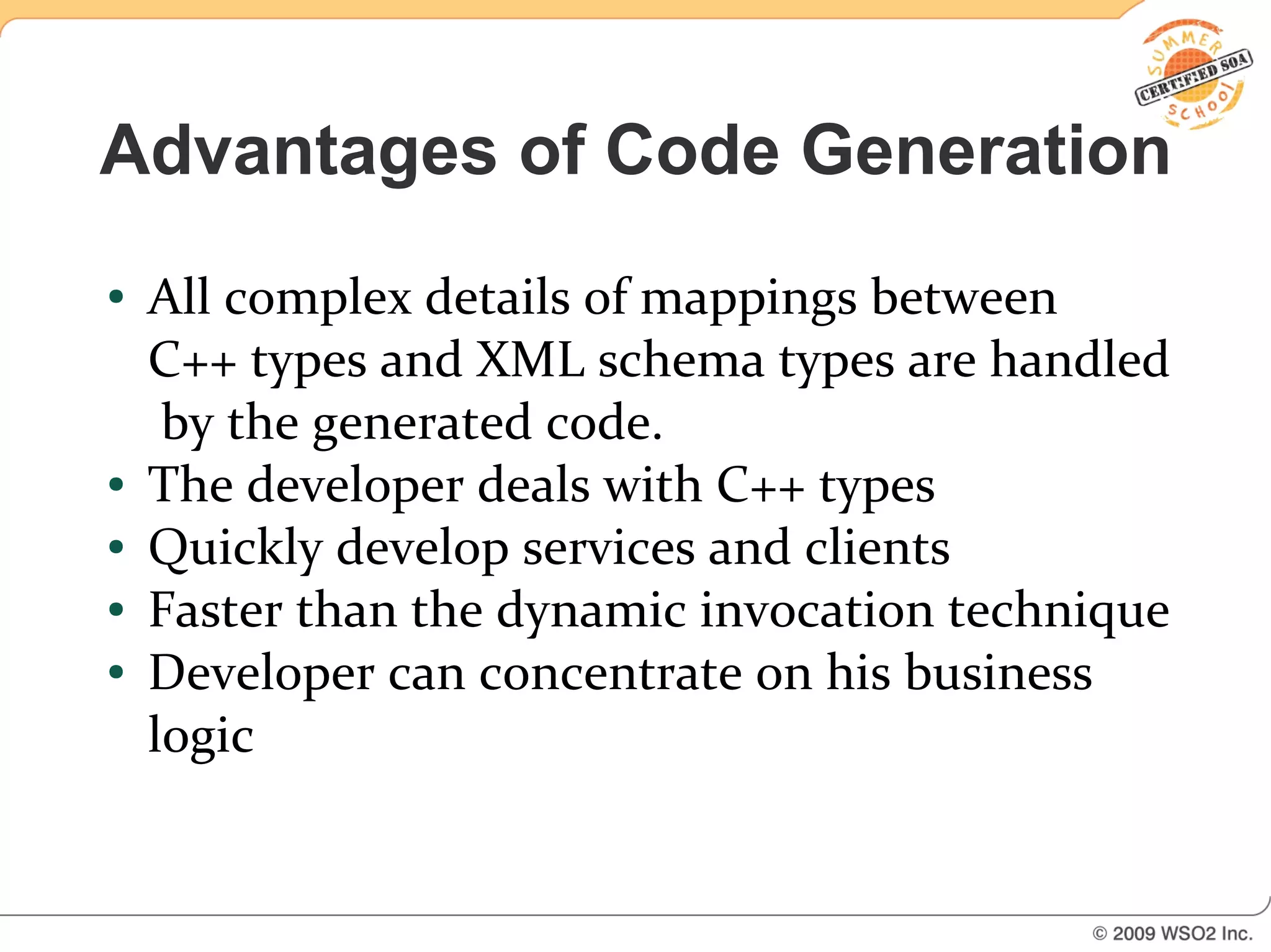 Advantages of Code Generation
●   All complex details of mappings between
    C++ types and XML schema types are handled
     by the generated code.
●   The developer deals with C++ types
●   Quickly develop services and clients
●   Faster than the dynamic invocation technique
●   Developer can concentrate on his business
    logic
 