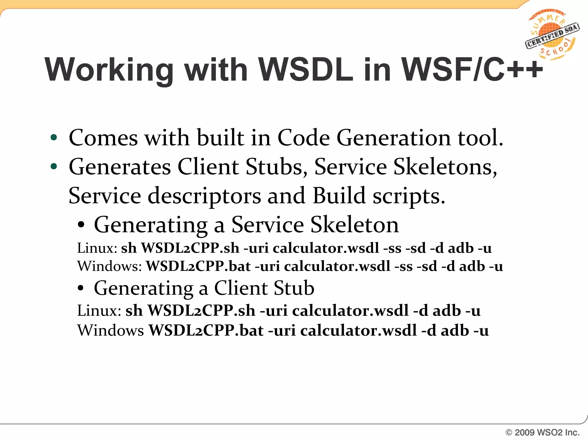 Working with WSDL in WSF/C++
●   Comes with built in Code Generation tool.
●   Generates Client Stubs, Service Skeletons,
    Service descriptors and Build scripts.
     ● Generating a Service Skeleton

    Linux: sh WSDL2CPP.sh -uri calculator.wsdl -ss -sd -d adb -u
    Windows: WSDL2CPP.bat -uri calculator.wsdl -ss -sd -d adb -u
    ●   Generating a Client Stub
    Linux: sh WSDL2CPP.sh -uri calculator.wsdl -d adb -u
    Windows WSDL2CPP.bat -uri calculator.wsdl -d adb -u
 