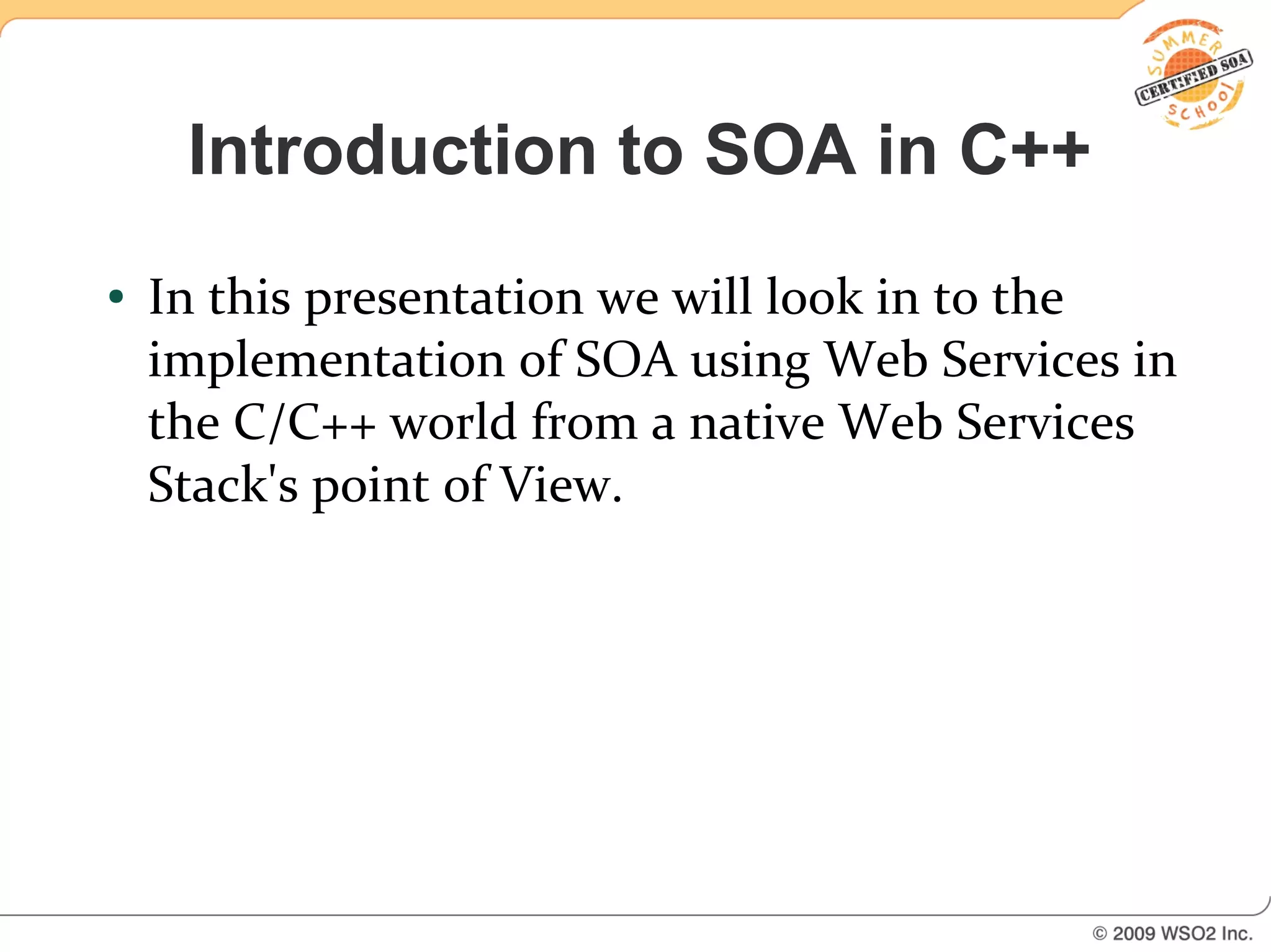 Introduction to SOA in C++
●   In this presentation we will look in to the
    implementation of SOA using Web Services in
    the C/C++ world from a native Web Services
    Stack's point of View.
 