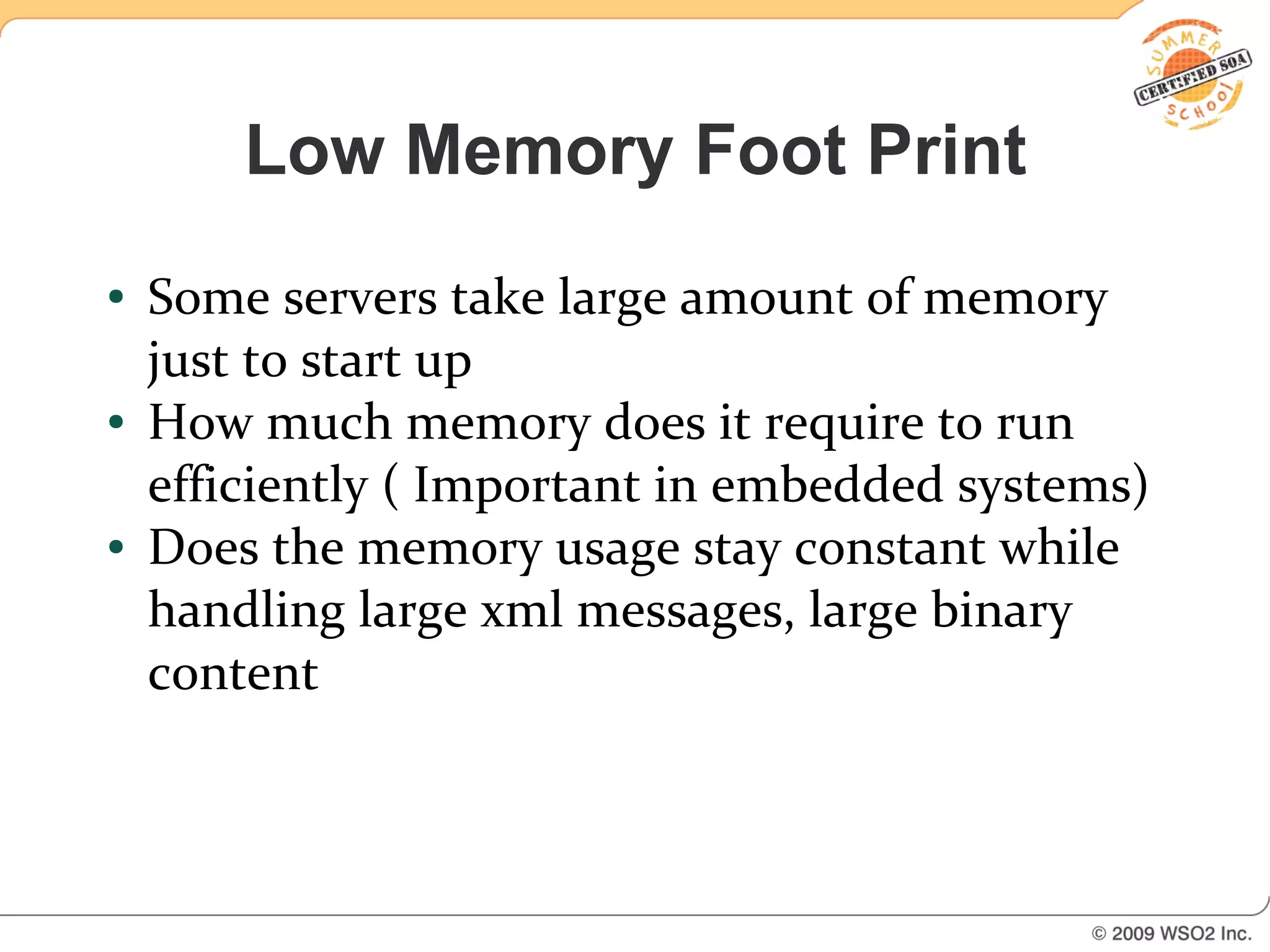 Low Memory Foot Print
●   Some servers take large amount of memory
    just to start up
●   How much memory does it require to run
    efficiently ( Important in embedded systems)
●   Does the memory usage stay constant while
    handling large xml messages, large binary
    content
 