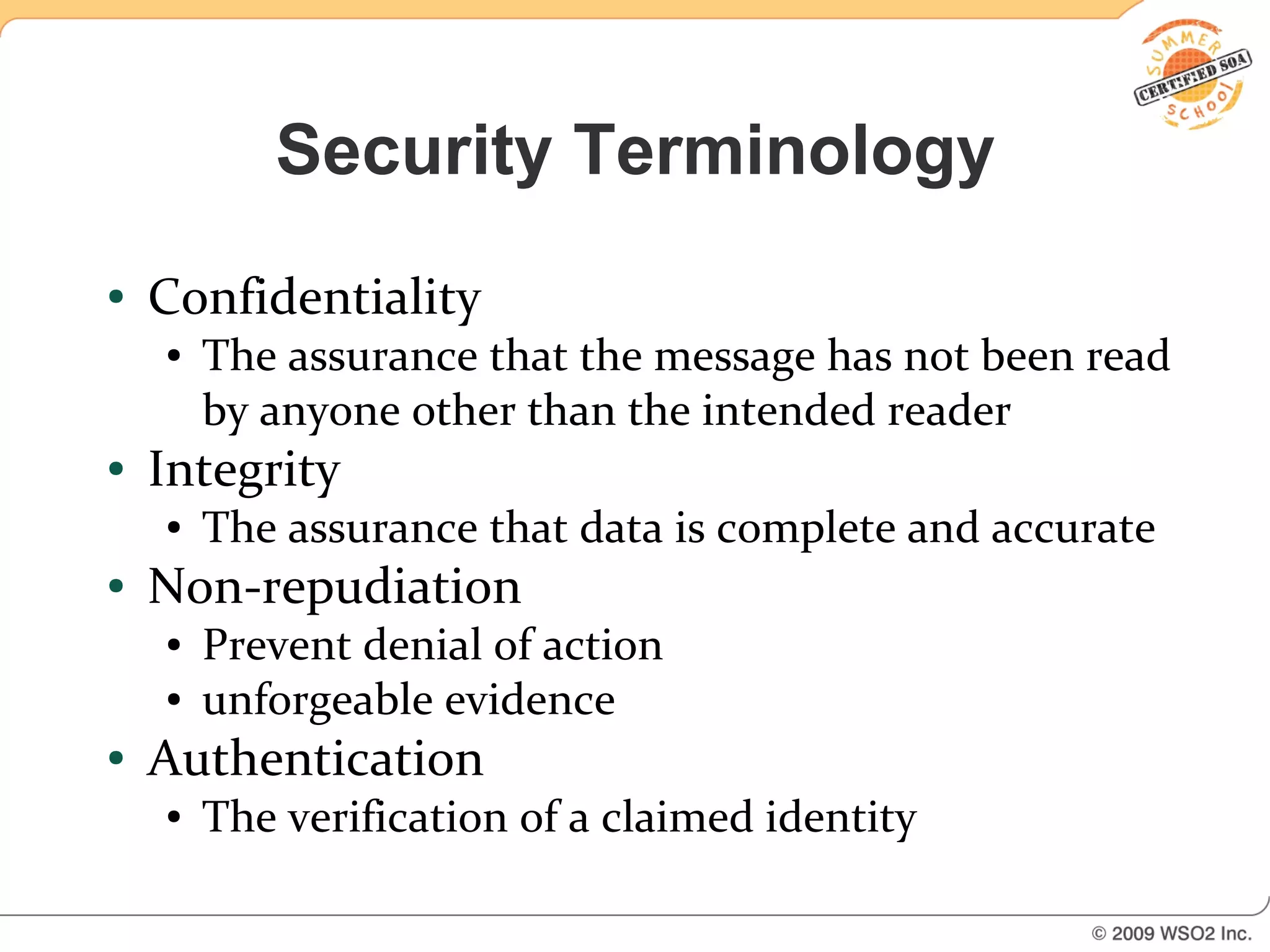 Security Terminology
●   Confidentiality
    ●   The assurance that the message has not been read
        by anyone other than the intended reader
●   Integrity
    ●   The assurance that data is complete and accurate
●   Non-repudiation
    ●   Prevent denial of action
    ●   unforgeable evidence
●   Authentication
    ●   The verification of a claimed identity
 