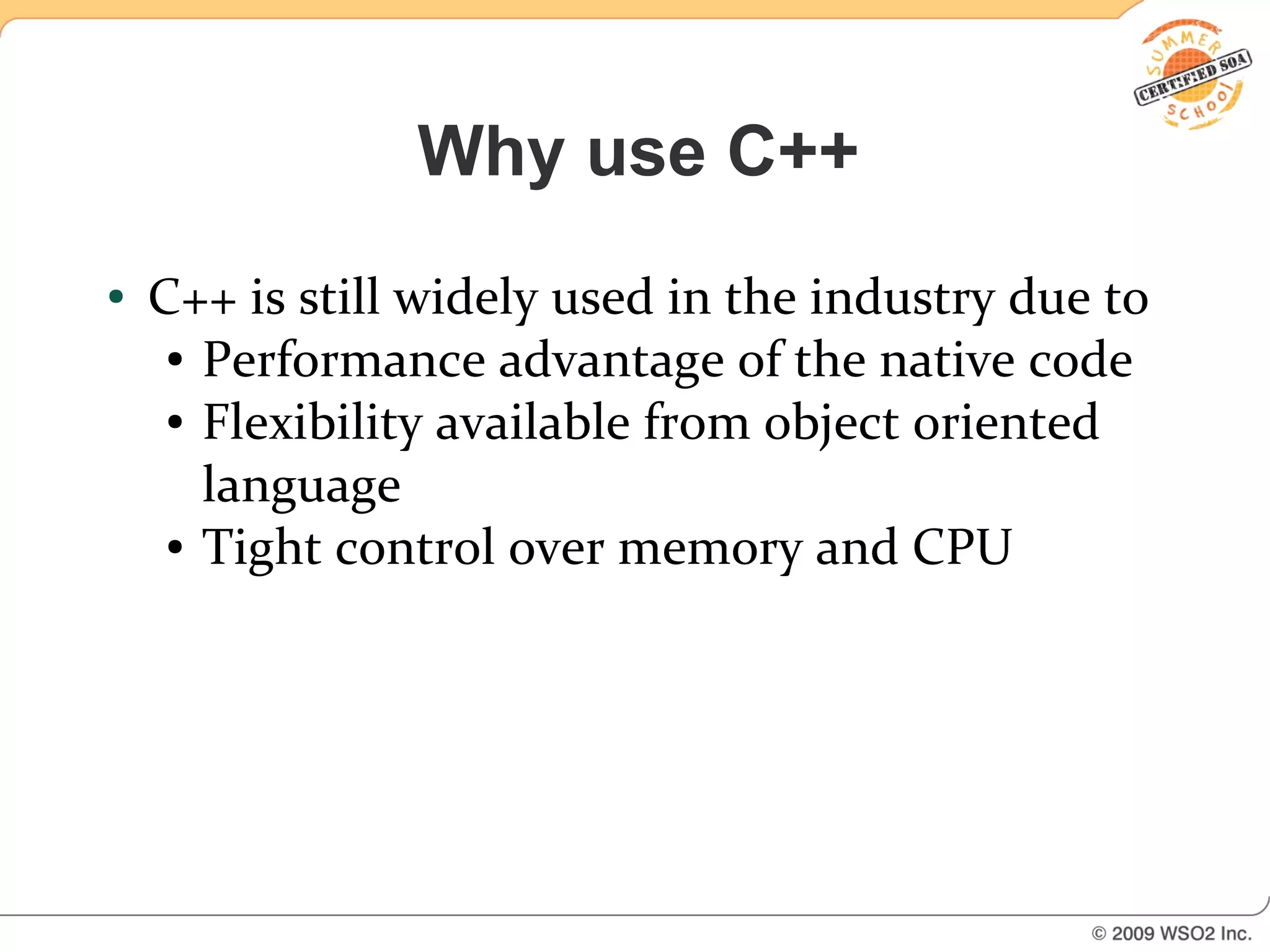Why use C++
●   C++ is still widely used in the industry due to
     ● Performance advantage of the native code

     ● Flexibility available from object oriented


       language
     ● Tight control over memory and CPU
 
