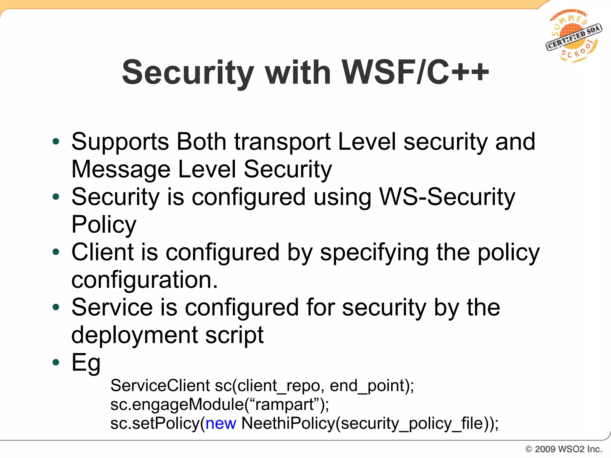 Security with WSF/C++
●   Supports Both transport Level security and
    Message Level Security
●   Security is configured using WS-Security
    Policy
●   Client is configured by specifying the policy
    configuration.
●   Service is configured for security by the
    deployment script
●   Eg
       ServiceClient sc(client_repo, end_point);
       sc.engageModule(“rampart”);
       sc.setPolicy(new NeethiPolicy(security_policy_file));
 