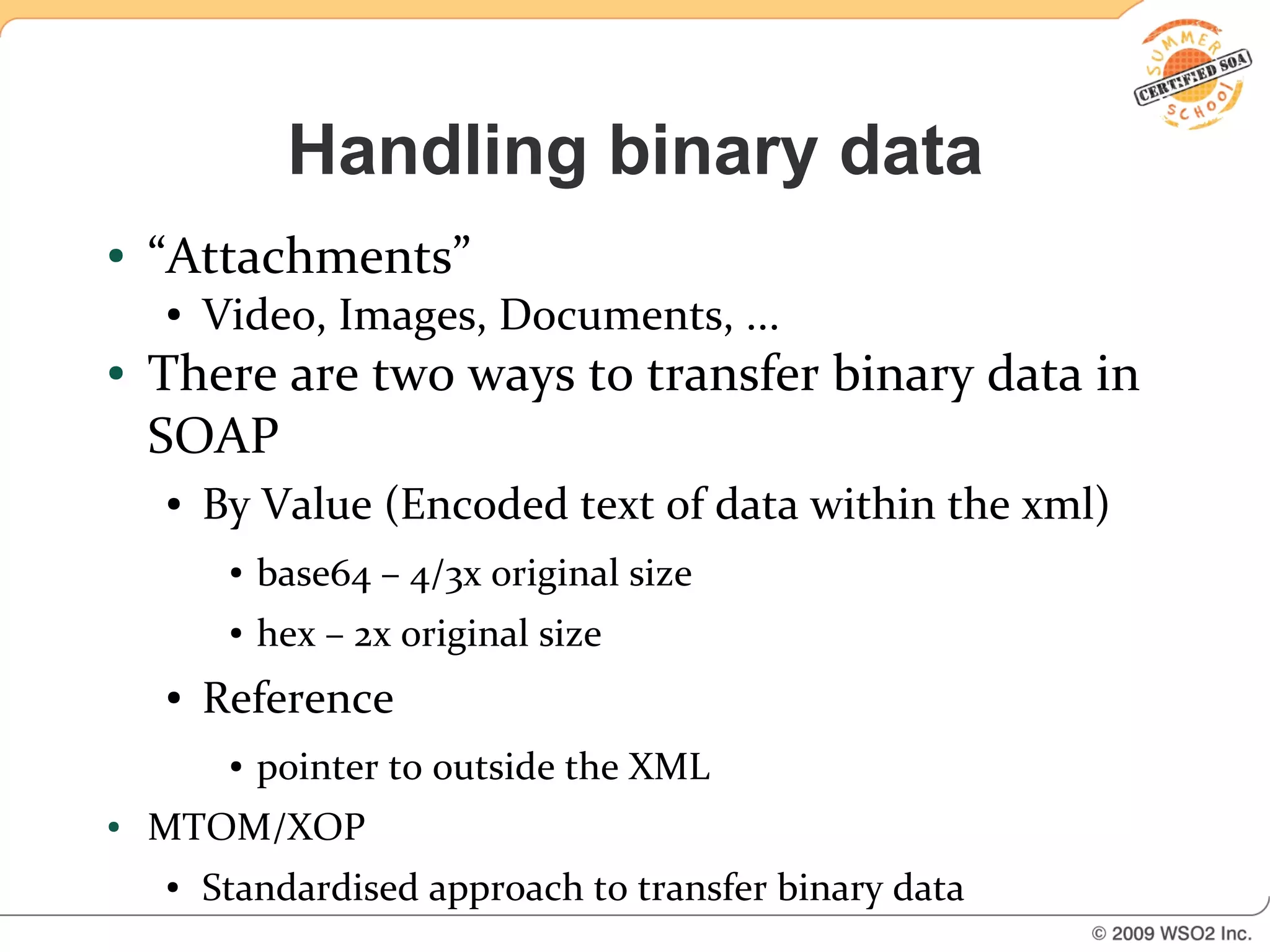 Handling binary data
●   “Attachments”
    ●   Video, Images, Documents, ...
●   There are two ways to transfer binary data in
    SOAP
    ●   By Value (Encoded text of data within the xml)
         ●   base64 – 4/3x original size
         ●   hex – 2x original size
    ●   Reference
         ●   pointer to outside the XML
●   MTOM/XOP
    ●   Standardised approach to transfer binary data
 
