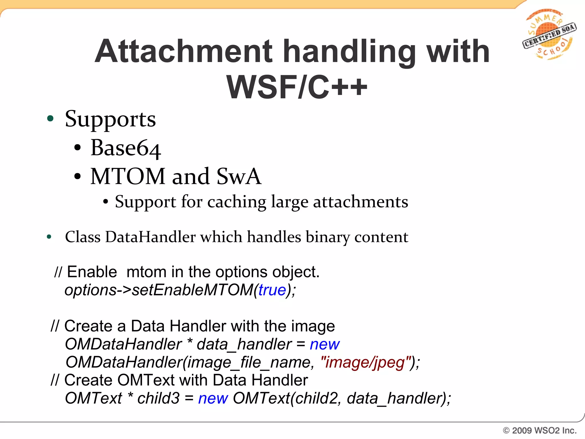 Attachment handling with
                WSF/C++
●    Supports
      ● Base64

      ● MTOM and SwA

          ●   Support for caching large attachments
●    Class DataHandler which handles binary content

    // Enable mtom in the options object.
     options->setEnableMTOM(true);

// Create a Data Handler with the image
   OMDataHandler * data_handler = new
   OMDataHandler(image_file_name, "image/jpeg");
// Create OMText with Data Handler
   OMText * child3 = new OMText(child2, data_handler);
 
