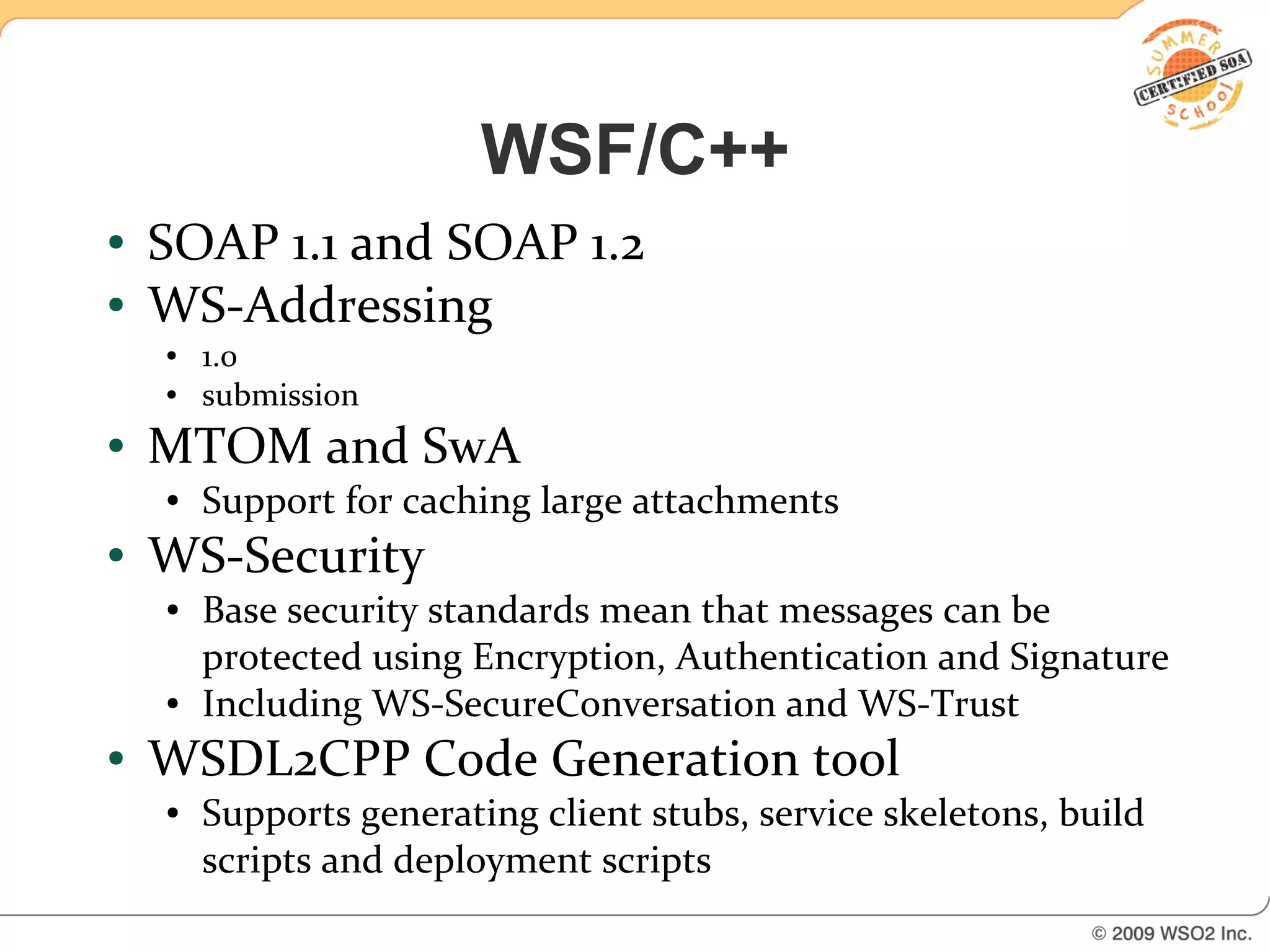 WSF/C++
●   SOAP 1.1 and SOAP 1.2
●   WS-Addressing
    ●   1.0
    ●   submission
●   MTOM and SwA
    ●   Support for caching large attachments
●   WS-Security
    ●   Base security standards mean that messages can be
        protected using Encryption, Authentication and Signature
    ●   Including WS-SecureConversation and WS-Trust
●   WSDL2CPP Code Generation tool
    ●   Supports generating client stubs, service skeletons, build
        scripts and deployment scripts
 