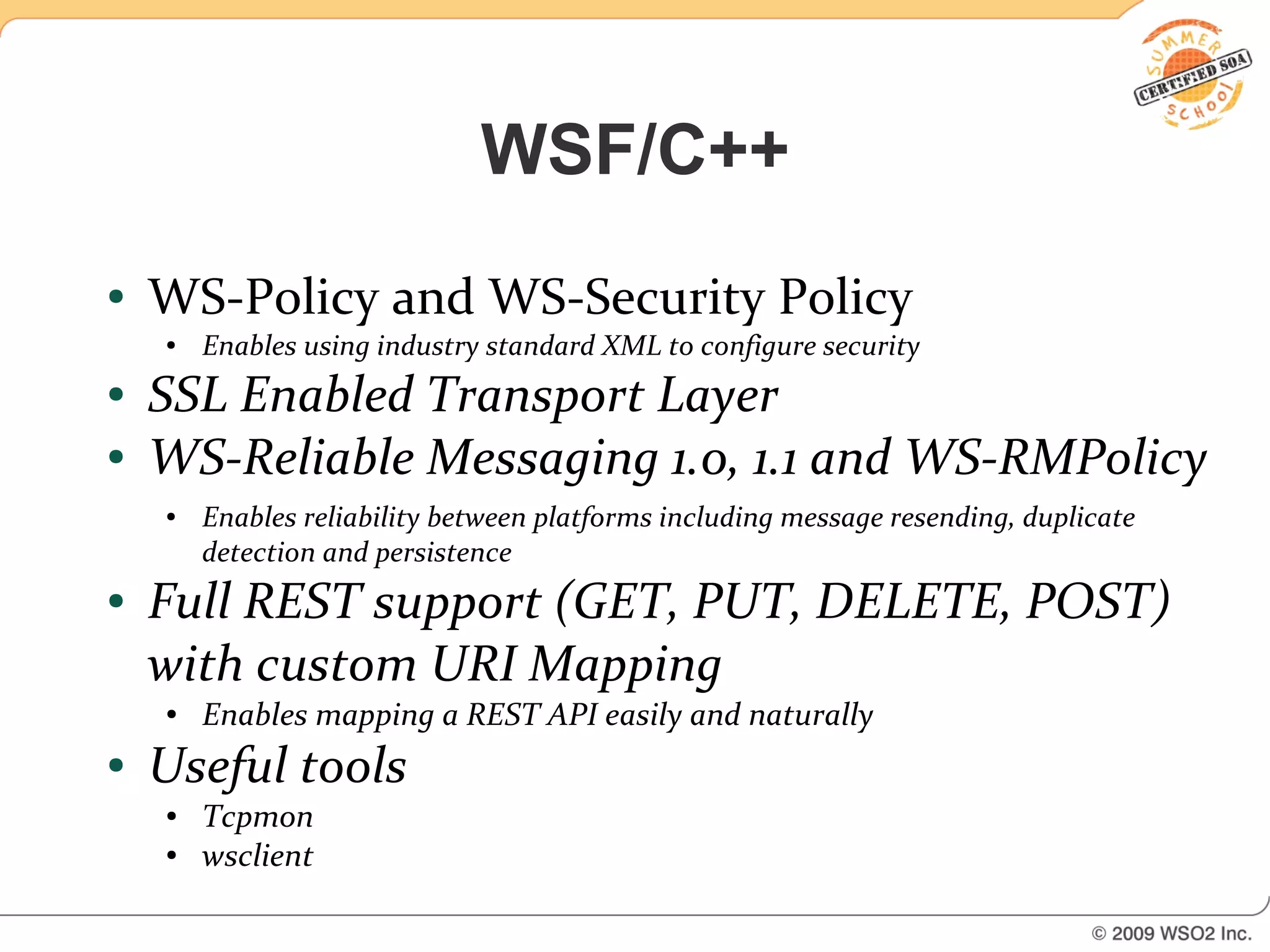 WSF/C++
●   WS-Policy and WS-Security Policy
    ●   Enables using industry standard XML to configure security
●   SSL Enabled Transport Layer
●   WS-Reliable Messaging 1.0, 1.1 and WS-RMPolicy
    ●   Enables reliability between platforms including message resending, duplicate
        detection and persistence
●   Full REST support (GET, PUT, DELETE, POST)
    with custom URI Mapping
    ●   Enables mapping a REST API easily and naturally
●   Useful tools
    ●   Tcpmon
    ●   wsclient
 