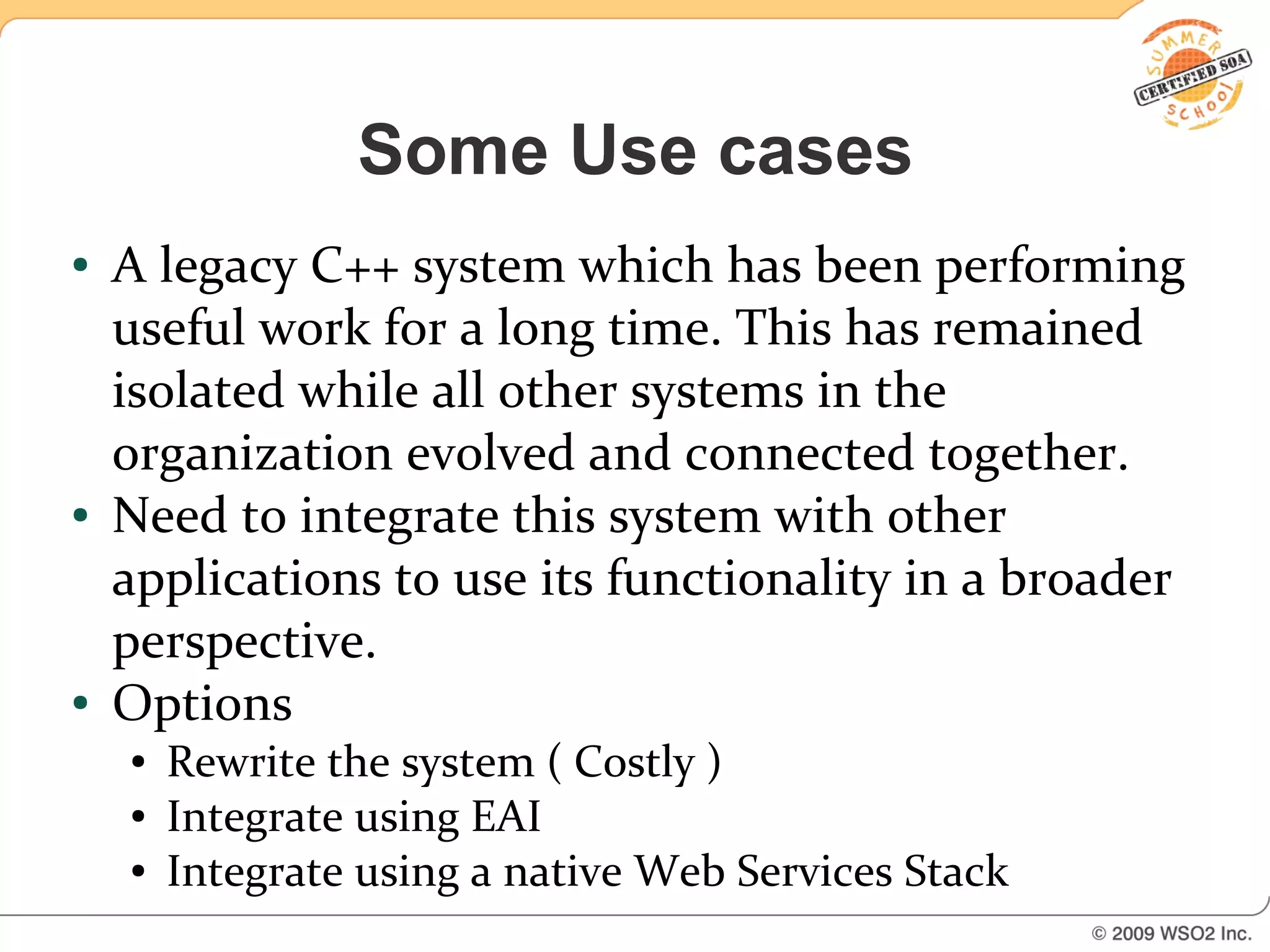 Some Use cases
●   A legacy C++ system which has been performing
    useful work for a long time. This has remained
    isolated while all other systems in the
    organization evolved and connected together.
●   Need to integrate this system with other
    applications to use its functionality in a broader
    perspective.
●   Options
    ●   Rewrite the system ( Costly )
    ●   Integrate using EAI
    ●   Integrate using a native Web Services Stack
 