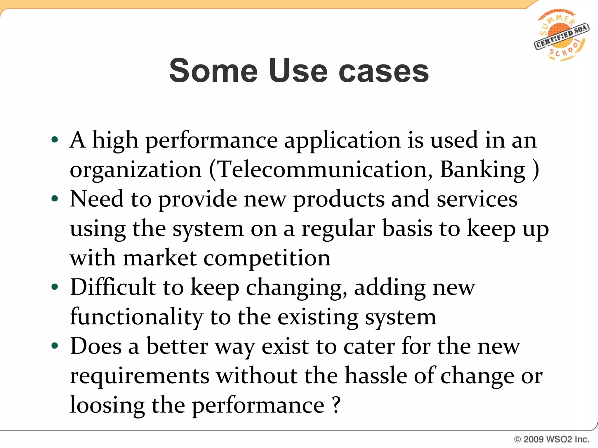 Some Use cases
●   A high performance application is used in an
    organization (Telecommunication, Banking )
●   Need to provide new products and services
    using the system on a regular basis to keep up
    with market competition
●   Difficult to keep changing, adding new
    functionality to the existing system
●   Does a better way exist to cater for the new
    requirements without the hassle of change or
    loosing the performance ?
 