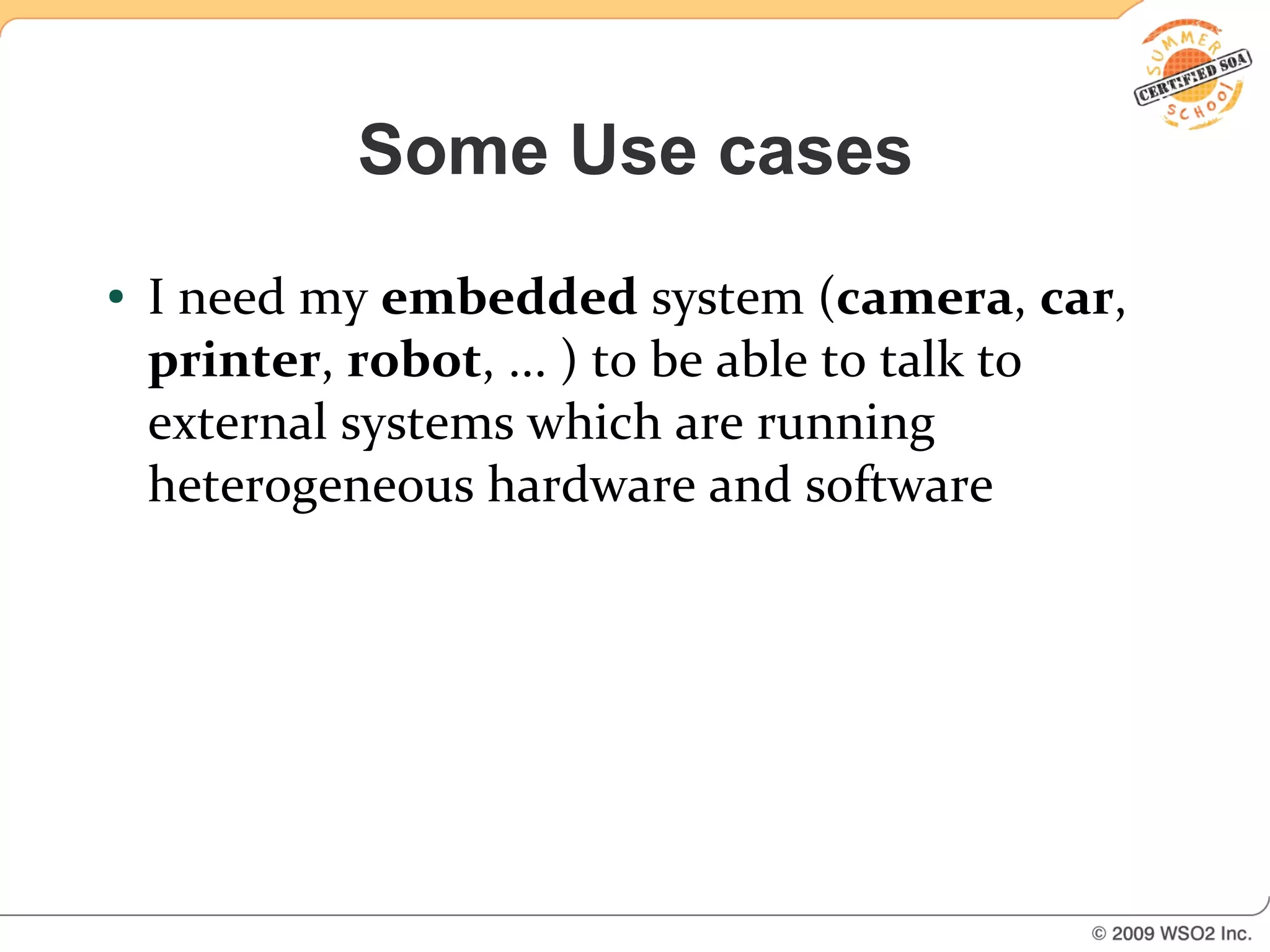 Some Use cases
●   I need my embedded system (camera, car,
    printer, robot, ... ) to be able to talk to
    external systems which are running
    heterogeneous hardware and software
 