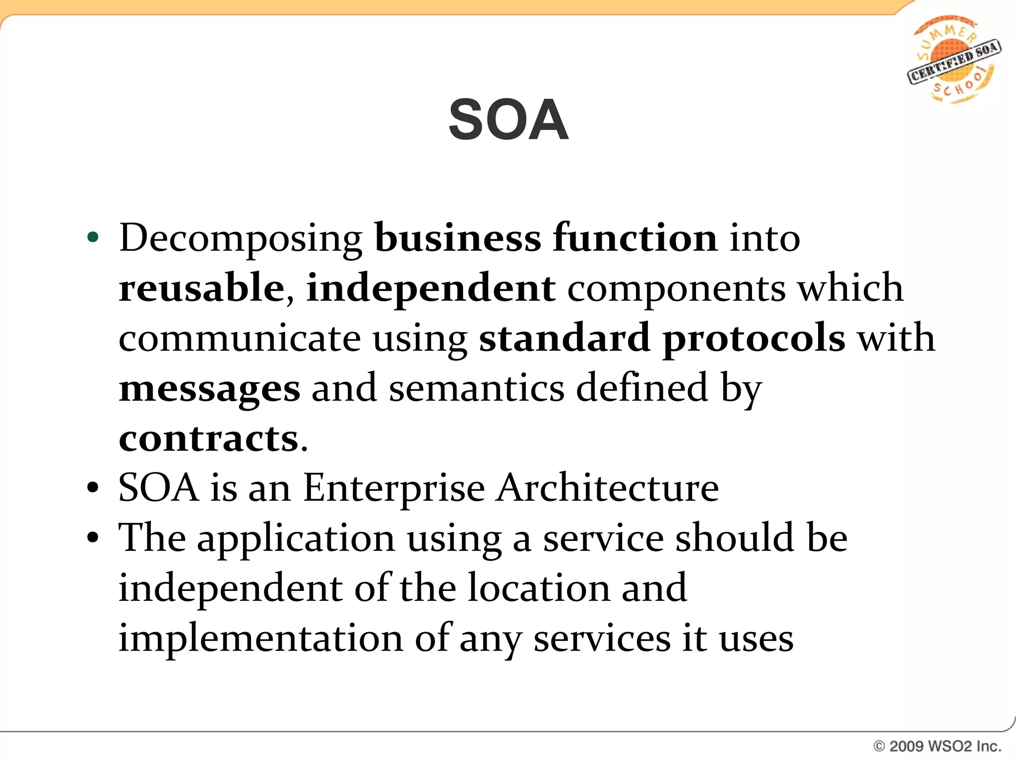 SOA
●   Decomposing business function into
    reusable, independent components which
    communicate using standard protocols with
    messages and semantics defined by
    contracts.
●   SOA is an Enterprise Architecture
●   The application using a service should be
    independent of the location and
    implementation of any services it uses
 