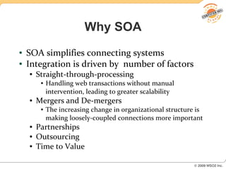 Why SOA
●   SOA simplifies connecting systems
●   Integration is driven by number of factors
    ●   Straight-through-processing
         ●   Handling web transactions without manual
             intervention, leading to greater scalability
    ●   Mergers and De-mergers
         ●   The increasing change in organizational structure is
             making loosely-coupled connections more important
    ●   Partnerships
    ●   Outsourcing
    ●   Time to Value
 