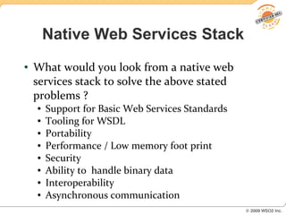 Native Web Services Stack
●   What would you look from a native web
    services stack to solve the above stated
    problems ?
    ●   Support for Basic Web Services Standards
    ●   Tooling for WSDL
    ●   Portability
    ●   Performance / Low memory foot print
    ●   Security
    ●   Ability to handle binary data
    ●   Interoperability
    ●   Asynchronous communication
 
