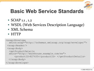 Basic Web Service Standards
 ●   SOAP 1.1 , 1.2
 ●   WSDL (Web Services Description Language)
 ●   XML Schema
 ●   HTTP
<soap:Envelope
  xmlns:soap="http://schemas.xmlsoap.org/soap/envelope/">
 <soap:Header/>
 <soap:Body>
  <getProductDetails
  xmlns="http://warehouse.example.com/ws">
      <productID>827635</productID> </getProductDetails>
  </soap:Body>
</soap:Envelope>
 
