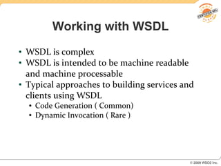 Working with WSDL
●   WSDL is complex
●   WSDL is intended to be machine readable
    and machine processable
●   Typical approaches to building services and
    clients using WSDL
    ●   Code Generation ( Common)
    ●   Dynamic Invocation ( Rare )
 