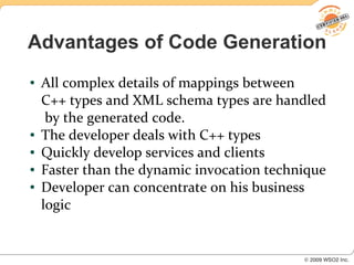 Advantages of Code Generation
●   All complex details of mappings between
    C++ types and XML schema types are handled
     by the generated code.
●   The developer deals with C++ types
●   Quickly develop services and clients
●   Faster than the dynamic invocation technique
●   Developer can concentrate on his business
    logic
 