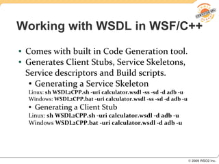 Working with WSDL in WSF/C++
●   Comes with built in Code Generation tool.
●   Generates Client Stubs, Service Skeletons,
    Service descriptors and Build scripts.
     ● Generating a Service Skeleton

    Linux: sh WSDL2CPP.sh -uri calculator.wsdl -ss -sd -d adb -u
    Windows: WSDL2CPP.bat -uri calculator.wsdl -ss -sd -d adb -u
    ●   Generating a Client Stub
    Linux: sh WSDL2CPP.sh -uri calculator.wsdl -d adb -u
    Windows WSDL2CPP.bat -uri calculator.wsdl -d adb -u
 