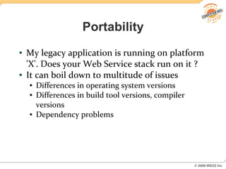 Portability
●   My legacy application is running on platform
    'X'. Does your Web Service stack run on it ?
●   It can boil down to multitude of issues
    ●   Differences in operating system versions
    ●   Differences in build tool versions, compiler
        versions
    ●   Dependency problems
 