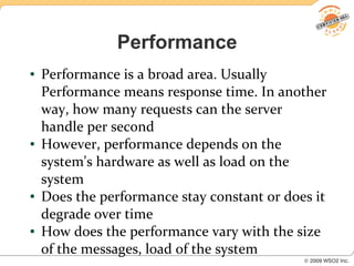 Performance
●   Performance is a broad area. Usually
    Performance means response time. In another
    way, how many requests can the server
    handle per second
●   However, performance depends on the
    system's hardware as well as load on the
    system
●   Does the performance stay constant or does it
    degrade over time
●   How does the performance vary with the size
    of the messages, load of the system
 