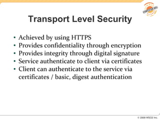 Transport Level Security
●   Achieved by using HTTPS
●   Provides confidentiality through encryption
●   Provides integrity through digital signature
●   Service authenticate to client via certificates
●   Client can authenticate to the service via
    certificates / basic, digest authentication
 