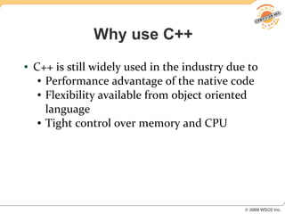 Why use C++
●   C++ is still widely used in the industry due to
     ● Performance advantage of the native code

     ● Flexibility available from object oriented


       language
     ● Tight control over memory and CPU
 