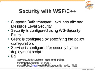 Security with WSF/C++
●   Supports Both transport Level security and
    Message Level Security
●   Security is configured using WS-Security
    Policy
●   Client is configured by specifying the policy
    configuration.
●   Service is configured for security by the
    deployment script
●   Eg
       ServiceClient sc(client_repo, end_point);
       sc.engageModule(“rampart”);
       sc.setPolicy(new NeethiPolicy(security_policy_file));
 