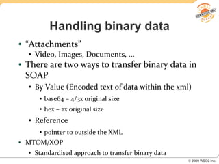 Handling binary data
●   “Attachments”
    ●   Video, Images, Documents, ...
●   There are two ways to transfer binary data in
    SOAP
    ●   By Value (Encoded text of data within the xml)
         ●   base64 – 4/3x original size
         ●   hex – 2x original size
    ●   Reference
         ●   pointer to outside the XML
●   MTOM/XOP
    ●   Standardised approach to transfer binary data
 