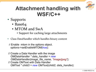 Attachment handling with
                WSF/C++
●    Supports
      ● Base64

      ● MTOM and SwA

          ●   Support for caching large attachments
●    Class DataHandler which handles binary content

    // Enable mtom in the options object.
     options->setEnableMTOM(true);

// Create a Data Handler with the image
   OMDataHandler * data_handler = new
   OMDataHandler(image_file_name, "image/jpeg");
// Create OMText with Data Handler
   OMText * child3 = new OMText(child2, data_handler);
 