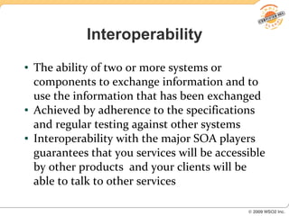 Interoperability
●   The ability of two or more systems or
    components to exchange information and to
    use the information that has been exchanged
●   Achieved by adherence to the specifications
    and regular testing against other systems
●   Interoperability with the major SOA players
    guarantees that you services will be accessible
    by other products and your clients will be
    able to talk to other services
 