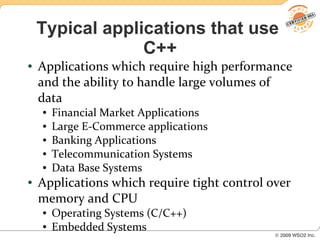 Typical applications that use
                 C++
●   Applications which require high performance
    and the ability to handle large volumes of
    data
    ●   Financial Market Applications
    ●   Large E-Commerce applications
    ●   Banking Applications
    ●   Telecommunication Systems
    ●   Data Base Systems
●   Applications which require tight control over
    memory and CPU
    ●   Operating Systems (C/C++)
    ●   Embedded Systems
 