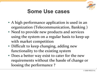 Some Use cases
●   A high performance application is used in an
    organization (Telecommunication, Banking )
●   Need to provide new products and services
    using the system on a regular basis to keep up
    with market competition
●   Difficult to keep changing, adding new
    functionality to the existing system
●   Does a better way exist to cater for the new
    requirements without the hassle of change or
    loosing the performance ?
 