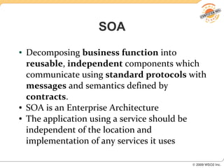 SOA
●   Decomposing business function into
    reusable, independent components which
    communicate using standard protocols with
    messages and semantics defined by
    contracts.
●   SOA is an Enterprise Architecture
●   The application using a service should be
    independent of the location and
    implementation of any services it uses
 