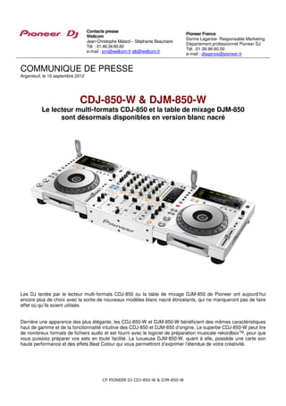 Contacts presse
                                                                                  Pioneer France
                                   Wellcom
                                                                                  Dorine Lagersie- Responsable Marketing
                                   Jean-Christophe Malard – Stéphanie Beauhaire
                                                                                  Département professionnel Pioneer DJ
                                   Tél. : 01.46.34.60.60
                                                                                  Tél. :01.39.96.60.00
                                   e-mail : jcm@wellcom.fr stb@wellcom.fr
                                                                                  e-mail : dlagersie@pioneer.fr


COMMUNIQUE DE PRESSE
Argenteuil, le 10 septembre 2012




                             CDJ-850-W & DJM-850-W
          Le lecteur multi-formats CDJ-850 et la table de mixage DJM-850
                sont désormais disponibles en version blanc nacré




Les DJ tentés par le lecteur multi-formats CDJ-850 ou la table de mixage DJM-850 de Pioneer ont aujourd’hui
encore plus de choix avec la sortie de nouveaux modèles blanc nacré étincelants, qui ne manqueront pas de faire
effet où qu’ils soient utilisés.


Derrière une apparence des plus élégante, les CDJ-850-W et DJM-850-W bénéficient des mêmes caractéristiques
haut de gamme et de la fonctionnalité intuitive des CDJ-850 et DJM-850 d’origine. Le superbe CDJ-850-W peut lire
de nombreux formats de fichiers audio et est fourni avec le logiciel de préparation musicale rekordbox™, pour que
vous puissiez préparer vos sets en toute facilité. La luxueuse DJM-850-W, quant à elle, possède une carte son
haute performance et des effets Beat Colour qui vous permettront d’exprimer l’étendue de votre créativité.




                                           CP PIONEER DJ CDJ-850-W & DJM-850-W
 