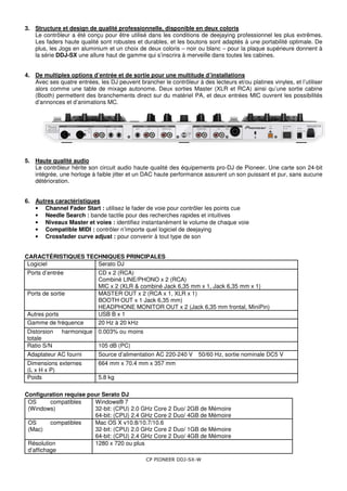 CP PIONEER DDJ-SX-W
3. Structure et design de qualité professionnelle, disponible en deux coloris
Le contrôleur a été conçu pour être utilisé dans les conditions de deejaying professionnel les plus extrêmes.
Les faders haute qualité sont robustes et durables, et les boutons sont adaptés à une portabilité optimale. De
plus, les Jogs en aluminium et un choix de deux coloris – noir ou blanc – pour la plaque supérieure donnent à
la série DDJ-SX une allure haut de gamme qui s’inscrira à merveille dans toutes les cabines.
4. De multiples options d’entrée et de sortie pour une multitude d’installations
Avec ses quatre entrées, les DJ peuvent brancher le contrôleur à des lecteurs et/ou platines vinyles, et l’utiliser
alors comme une table de mixage autonome. Deux sorties Master (XLR et RCA) ainsi qu’une sortie cabine
(Booth) permettent des branchements direct sur du matériel PA, et deux entrées MIC ouvrent les possibilités
d’annonces et d’animations MC.
5. Haute qualité audio
Le contrôleur hérite son circuit audio haute qualité des équipements pro-DJ de Pioneer. Une carte son 24-bit
intégrée, une horloge à faible jitter et un DAC haute performance assurent un son puissant et pur, sans aucune
détérioration.
6. Autres caractéristiques
• Channel Fader Start : utilisez le fader de voie pour contrôler les points cue
• Needle Search : bande tactile pour des recherches rapides et intuitives
• Niveaux Master et voies : identifiez instantanément le volume de chaque voie
• Compatible MIDI : contrôler n’importe quel logiciel de deejaying
• Crossfader curve adjust : pour convenir à tout type de son
CARACTÉRISTIQUES TECHNIQUES PRINCIPALES
Logiciel Serato DJ
Ports d’entrée CD x 2 (RCA)
Combiné LINE/PHONO x 2 (RCA)
MIC x 2 (XLR & combiné Jack 6,35 mm x 1, Jack 6,35 mm x 1)
Ports de sortie MASTER OUT x 2 (RCA x 1, XLR x 1)
BOOTH OUT x 1 Jack 6,35 mm)
HEADPHONE MONITOR OUT x 2 (Jack 6,35 mm frontal, MiniPin)
Autres ports USB B x 1
Gamme de fréquence 20 Hz à 20 kHz
Distorsion harmonique
totale
0.003% ou moins
Ratio S/N 105 dB (PC)
Adaptateur AC fourni Source d’alimentation AC 220-240 V 50/60 Hz, sortie nominale DC5 V
Dimensions externes
(L x H x P)
664 mm x 70.4 mm x 357 mm
Poids 5.8 kg
Configuration requise pour Serato DJ
OS compatibles
(Windows)
Windows® 7
32-bit: (CPU) 2.0 GHz Core 2 Duo/ 2GB de Mémoire
64-bit: (CPU) 2.4 GHz Core 2 Duo/ 4GB de Mémoire
OS compatibles
(Mac)
Mac OS X v10.8/10.7/10.6
32-bit: (CPU) 2.0 GHz Core 2 Duo/ 1GB de Mémoire
64-bit: (CPU) 2.4 GHz Core 2 Duo/ 4GB de Mémoire
Résolution
d’affichage
1280 x 720 ou plus
 
