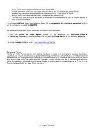 CP PIONEER DDJ-SX-W
• Serato DJ est une marque déposée de Serato Audio Research Ltd
• iZotope, Powered by iZotope, est une marque déposée d’iZotope, Inc. pour les USA et le reste du monde
• Windows
®
est une marque déposée de Microsoft Corporation pour les USA et le reste du monde
• Mac OS est une marque déposée d’Apple Inc. pour les USA et le reste du monde
• Tous les autres noms de produits, entreprises et organismes ici mentionnés sont les noms et marques déposés de
leurs propriétaires respectifs
Le contrôleur DDJ-SX-W, fourni avec le logiciel Serato DJ, sera disponible dès ce mois de septembre 2013 au
prix de vente public conseillé* de 999€ TTC
*Les revendeurs sont libres de leur politique commerciale, notamment des prix qu’ils pratiquent.
La liste des points de vente agréés Pioneer DJ est disponible sur http://www.pioneer.fr.
Les visuels des produits sont téléchargeables sur le site http://prosvlink.net avec le mot de passe “prodj321”
Découvrez le DDJ-SX-W en vidéo : http://youtu.be/j7eiTvurJ3o
A propos de Pioneer :
Fondée en 1938, Pioneer est un des leaders mondiaux en matière de technologies optiques numériques
(systèmes audiovisuels, systèmes de navigation et électronique embarquée, produits DJ). La société développe et
commercialise une large gamme de solutions couvrant l’ensemble de la chaîne de diffusion numérique, créant
ainsi de nouvelles formes de loisirs véhicules d’émotion. Pioneer emploie près de 37 000 personnes réparties
parmi 125 filiales dont 40 usines dans le monde. Pioneer France compte 70 salariés et depuis le 1
er
juin 2012, la
Direction est assurée par Monsieur Olivier Humbaire.
 