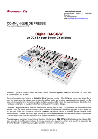 CP PIONEER DDJ-SX-W
COMMUNIQUE DE PRESSE
Argenteuil, le 10 septembre 2013
Digital DJ-SX-W
Le DDJ-SX pour Serato DJ en blanc
Pioneer DJ ajoute un nouveau coloris à son déjà célèbre contrôleur Digital DJ-SX (nom de modèle : DDJ-SX) pour
le logiciel Serato DJ : le blanc.
Comme le modèle noir d’origine, le Digital DJ SX-W (nom de modèle : DDJ-SX-W) est fourni avec Serato DJ et
tous ses boutons sont préréglés pour un contrôle natif de toutes les fonctions passionnantes du logiciel. Les DJ
peuvent ainsi profiter d’un branchement plug-and-play, avec contrôle intuitif des quatre pistes de Serato DJ, huit
Hot Cues, six samples et plus de trente effets haute qualité Powered by iZotope.
Le DDJ-SX-W possède seize Pads de Performance en caoutchouc avec LED permettent de déclencher quatre
modes – Hot Cue, Slicer, Roll et Sampler – et de contrôler le volume des samples en appuyant plus ou moins fort
sur les pads. Avec son contrôle de piste dual, le DDJ-SX-W permet d’éditer la musique en live sur deux pistes
simultanément. Le Mode Slip, quant à lui, permet aux DJ continuer la lecture d’un morceau en silence pendant des
boucles, scratches et reverses, sans affecter la direction originale du morceau.
Avec son Jog en aluminium et ses finitions blanches et brillantes, le DDJ-SX-W est à la fois élégant et robuste. Et il
peut en outre être utilisé comme table de mixage quatre voies autonome, offrant ainsi aux DJ la possibilité d’y
brancher des CDJ ou platines vinyles, pour accroître encore les performances.
Contacts presse Wellcom
Jean-Christophe Malard – Stéphanie
Beauhaire
Tél. : 01.46.34.60.60
Email : jcm@wellcom.fr stb@wellcom.fr
 
