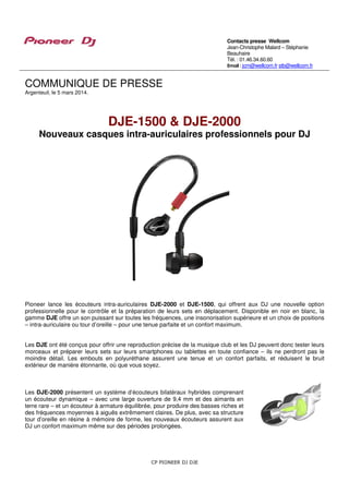 Contacts presse Wellcom
Jean-Christophe Malard – Stéphanie
Beauhaire
Tél. : 01.46.34.60.60
Email : jcm@wellcom.fr stb@wellcom.fr

COMMUNIQUE DE PRESSE
Argenteuil, le 5 mars 2014.

DJE-1500 & DJE-2000

Nouveaux casques intra-auriculaires professionnels pour DJ

Pioneer lance les écouteurs intra-auriculaires DJE-2000 et DJE-1500, qui offrent aux DJ une nouvelle option
professionnelle pour le contrôle et la préparation de leurs sets en déplacement. Disponible en noir en blanc, la
gamme DJE offre un son puissant sur toutes les fréquences, une insonorisation supérieure et un choix de positions
– intra-auriculaire ou tour d’oreille – pour une tenue parfaite et un confort maximum.
Les DJE ont été conçus pour offrir une reproduction précise de la musique club et les DJ peuvent donc tester leurs
morceaux et préparer leurs sets sur leurs smartphones ou tablettes en toute confiance – ils ne perdront pas le
moindre détail. Les embouts en polyuréthane assurent une tenue et un confort parfaits, et réduisent le bruit
extérieur de manière étonnante, où que vous soyez.

Les DJE-2000 présentent un système d‘écouteurs bilatéraux hybrides comprenant
un écouteur dynamique – avec une large ouverture de 9,4 mm et des aimants en
terre rare – et un écouteur à armature équilibrée, pour produire des basses riches et
des fréquences moyennes à aiguës extrêmement claires. De plus, avec sa structure
tour d’oreille en résine à mémoire de forme, les nouveaux écouteurs assurent aux
DJ un confort maximum même sur des périodes prolongées.

CP PIONEER DJ DJE

 