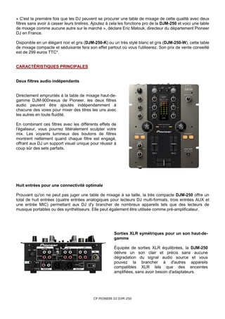 « C'est la première fois que les DJ peuvent se procurer une table de mixage de cette qualité avec deux
filtres sans avoir à casser leurs tirelires. Ajoutez à cela les fonctions pro de la DJM-250 et voici une table
de mixage comme aucune autre sur le marché », déclare Eric Matouk, directeur du département Pioneer
DJ en France.

Disponible en un élégant noir et gris (DJM-250-K) ou un très stylé blanc et gris (DJM-250-W), cette table
de mixage compacte et séduisante fera son effet partout où vous l'utiliserez. Son prix de vente conseillé
est de 299 euros TTC*.


CARACTÉRISTIQUES PRINCIPALES


Deux filtres audio indépendants


Directement empruntés à la table de mixage haut-de-
gamme DJM-900nexus de Pioneer, les deux filtres
audio peuvent être ajoutés indépendamment à
chacune des voies pour mixer des titres les uns avec
les autres en toute fluidité.

En combinant ces filtres avec les différents effets de
l'égaliseur, vous pourrez littéralement sculpter votre
mix. Les voyants lumineux des boutons de filtres
montrent nettement quand chaque filtre est engagé,
offrant aux DJ un support visuel unique pour réussir à
coup sûr des sets parfaits.




Huit entrées pour une connectivité optimale

Prouvant qu'on ne peut pas juger une table de mixage à sa taille, la très compacte DJM-250 offre un
total de huit entrées (quatre entrées analogiques pour lecteurs DJ multi-formats, trois entrées AUX et
une entrée MIC) permettant aux DJ d'y brancher de nombreux appareils tels que des lecteurs de
musique portables ou des synthétiseurs. Elle peut également être utilisée comme pré-amplificateur.




                                                       Sorties XLR symétriques pour un son haut-de-
                                                       gamme

                                                       Équipée de sorties XLR équilibrées, la DJM-250
                                                       délivre un son clair et précis sans aucune
                                                       dégradation du signal audio source et vous
                                                       pouvez la brancher à d'autres appareils
                                                       compatibles XLR tels que des enceintes
                                                       amplifiées, sans avoir besoin d'adaptateurs.




                                            CP PIONEER DJ DJM-250
 