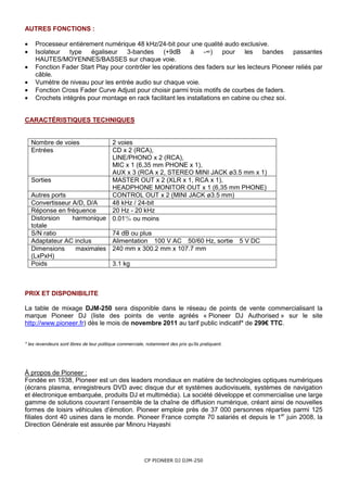 AUTRES FONCTIONS :

•    Processeur entièrement numérique 48 kHz/24-bit pour une qualité audo exclusive.
•    Isolateur type égaliseur        3-bandes     (+9dB à -∞)            pour   les   bandes    passantes
     HAUTES/MOYENNES/BASSES sur chaque voie.
•    Fonction Fader Start Play pour contrôler les opérations des faders sur les lecteurs Pioneer reliés par
     câble.
•    Vumètre de niveau pour les entrée audio sur chaque voie.
•    Fonction Cross Fader Curve Adjust pour choisir parmi trois motifs de courbes de faders.
•    Crochets intégrés pour montage en rack facilitant les installations en cabine ou chez soi.


CARACTÉRISTIQUES TECHNIQUES


    Nombre de voies          2 voies
    Entrées                  CD x 2 (RCA),
                             LINE/PHONO x 2 (RCA),
                             MIC x 1 (6,35 mm PHONE x 1),
                             AUX x 3 (RCA x 2, STEREO MINI JACK ø3.5 mm x 1)
    Sorties                  MASTER OUT x 2 (XLR x 1, RCA x 1),
                             HEADPHONE MONITOR OUT x 1 (6,35 mm PHONE)
    Autres ports             CONTROL OUT x 2 (MINI JACK ø3.5 mm)
    Convertisseur A/D, D/A   48 kHz / 24-bit
    Réponse en fréquence     20 Hz - 20 kHz
    Distorsion    harmonique 0.01％ ou moins
    totale
    S/N ratio                74 dB ou plus
    Adaptateur AC inclus     Alimentation 100 V AC 50/60 Hz, sortie 5 V DC
    Dimensions     maximales 240 mm x 300.2 mm x 107.7 mm
    (LxPxH)
    Poids                    3.1 kg



PRIX ET DISPONIBILITE

La table de mixage DJM-250 sera disponible dans le réseau de points de vente commercialisant la
marque Pioneer DJ (liste des points de vente agréés « Pioneer DJ Authorised » sur le site
http://www.pioneer.fr) dès le mois de novembre 2011 au tarif public indicatif* de 299€ TTC.


* les revendeurs sont libres de leur politique commerciale, notamment des prix qu’ils pratiquent.




À propos de Pioneer :
Fondée en 1938, Pioneer est un des leaders mondiaux en matière de technologies optiques numériques
(écrans plasma, enregistreurs DVD avec disque dur et systèmes audiovisuels, systèmes de navigation
et électronique embarquée, produits DJ et multimédia). La société développe et commercialise une large
gamme de solutions couvrant l’ensemble de la chaîne de diffusion numérique, créant ainsi de nouvelles
formes de loisirs véhicules d’émotion. Pioneer emploie près de 37 000 personnes réparties parmi 125
filiales dont 40 usines dans le monde. Pioneer France compte 70 salariés et depuis le 1er juin 2008, la
Direction Générale est assurée par Minoru Hayashi




                                                          CP PIONEER DJ DJM-250
 