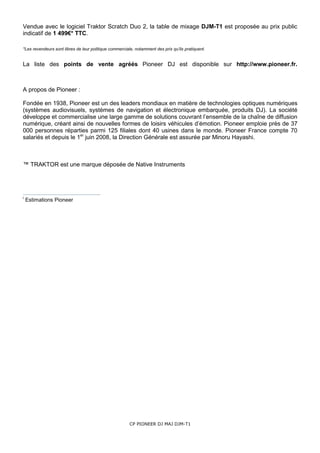 Vendue avec le logiciel Traktor Scratch Duo 2, la table de mixage DJM-T1 est proposée au prix public
indicatif de 1 499€* TTC.

*Les revendeurs sont libres de leur politique commerciale, notamment des prix qu’ils pratiquent.


La liste des points de vente agréés Pioneer DJ est disponible sur http://www.pioneer.fr.



A propos de Pioneer :

Fondée en 1938, Pioneer est un des leaders mondiaux en matière de technologies optiques numériques
(systèmes audiovisuels, systèmes de navigation et électronique embarquée, produits DJ). La société
développe et commercialise une large gamme de solutions couvrant l’ensemble de la chaîne de diffusion
numérique, créant ainsi de nouvelles formes de loisirs véhicules d’émotion. Pioneer emploie près de 37
000 personnes réparties parmi 125 filiales dont 40 usines dans le monde. Pioneer France compte 70
salariés et depuis le 1er juin 2008, la Direction Générale est assurée par Minoru Hayashi.



™ TRAKTOR est une marque déposée de Native Instruments




i
    Estimations Pioneer




                                                        CP PIONEER DJ MAJ DJM-T1
 