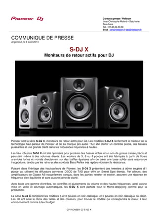 CP PIONEER DJ S-DJ X
COMMUNIQUE DE PRESSE
Argenteuil, le 8 août 2013
S-DJ X
Moniteurs de retour actifs pour DJ
Pioneer sort la série S-DJ X, moniteurs de retour actifs pour DJ. Les modèles S-DJ X renferment le meilleur de la
technologie haut-parleur de Pioneer et de sa marque pro-audio TAD afin d’offrir un contrôle précis, des basses
puissantes et une grande clarté dans les fréquences moyennes à hautes.
Les très robustes S-DJ X ont été optimisés pour produire des basses riches et un son de grosse caisse précis et
percutant même à des volumes élevés. Les woofers de 5, 6 ou 8 pouces ont été fabriqués à partir de fibres
aramides fortes et montés directement sur des baffles épaisses afin de créer une base solide sans résonance
inopportune, tandis que les rainures des conduits Bass Reflex très rigides réduisent la résistance.
Puisant dans l’héritage des haut-parleurs de Pioneer, les S-DJ X présentent des tweeters à dôme souples d’1
pouce qui utilisent les diffuseurs convexes DECO de TAD pour offrir un Sweet Spot étendu. Par ailleurs, des
amplificateurs de Classe AB nouvellement conçus, dans les parties tweeter et woofer, assurent une réponse en
fréquence bien équilibrée et sans aucune perte de clarté.
Avec toute une gamme d’entrées, de contrôles et ajustements du volume et des hautes fréquences, ainsi qu’une
mise en veille et allumage automatiques, les S-DJ X sont parfaits pour le Home-deejaying comme pour la
production.
La série S-DJ X comprend les modèles 6 et 8 pouces en noir classique, et 5 pouces en noir classique ou blanc.
Les DJ ont ainsi le choix des tailles et des couleurs, pour trouver le modèle qui correspondra le mieux à leur
environnement comme à leur budget.
Contacts presse Wellcom
Jean-Christophe Malard – Stéphanie
Beauhaire
Tél. : 01.46.34.60.60
Email : jcm@wellcom.fr stb@wellcom.fr
 
