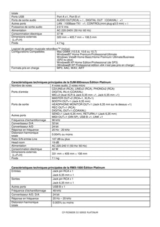 totale
Ports USB                           Port A x1, Port B x1
Ports de sortie audio               AUDIO OUT(RCA) × , DIGITAL OUT COAXIAL ×1
                                                       １                 （           ）
Autres ports                        LAN 100Base-TX ×1, CONTROL(mini plug φ3.5 mm) ×
                                        （               ）                                   １
Puissance de sortie audio           2.0 V rms
Alimentation                        AC 220-240V (50 Hz/ 60 Hz)
Consommation électrique             37 W
Dimensions externes                 320 mm × 405.7 mm × 106.5 mm
 (L×P×H)
Poids                               4.7 kg

Logiciel de gestion musicale rekordbox™ (inclus)
Configurations Compatibles           Mac OS®X (10.5.8, 10.6 ou 10.7)
                                     Windows®7 Home Premium/Professional/Ultimate
                                     Windows Vista® Home Basic/Home Premium/ Ultimate/Business
                                     (SP2 ou plus)
                                     Windows® XP Home Edition/Professional (de SP3)
                                     (Windows® XP Professional édition x64 n’est pas pris en charge
                                                                                                  ）
Formats pris en charge               MP3, AAC, WAV, AIFF




Caractéristiques techniques principales de la DJM-900nexus Édition Platinum
Nombre de voies                4 voies audio, 2 voies micro
                               CD/LINEx4 (RCA), LINEx2 (RCA), PHONOx2 (RCA)
Ports d’entrée                 DIGITAL IN×4 (COAXIAL)
                               MIC×2 (dual XLR & Jack 6,35 mm ×1, Jack 6,35 mm ×1)
                               MASTER OUT×2 (RCA×1, XLR×1)
                               BOOTH OUT×1 (Jack 6,35 mm)
Ports de sortie                HEADPHONE MONITOR OUT×1 (Jack 6,35 mm sur le dessus ×1)
                               REC OUT×1 (RCA)
                               DIGITAL OUT×1 (COAXIAL)
                               SEND×1 (Jack 6,35 mm), RETURN×1 (Jack 6,35 mm)
Autres ports
                               MIDI OUT×1 (DIN 5P), USB B ×1, LINK ×1
Fréquence d’échantillonnage    96 kHz
Convertisseur D/A              32 bit
Convertisseur A/D              24 bit
Réponse en fréquence           20 Hz - 20 kHz
Distorsion harmonique
                               0.004% ou moins
totale
Ratio S/N entrée Line          107 dB ou plus
Head room                      19 dB
Alimentation                   AC 220-240 V (50 Hz/ 60 Hz)
Consommation électrique        42 W
Dimensions externes
                               331 mm × 409 mm × 108 mm
 (L×P×H)
Poids                          7.1 kg


Caractéristiques techniques principales de la RMX-1000 Édition Platinum
Entrées                         Jack pin RCA x 1
                                Jack 6,35 mm x 1
Sorties                         Jack pin RCA x 1
                                Jack 6,35 mm x 1
Autres ports                    USB B x 1
Fréquence d’échantillonnage     48 kHz
Convertisseur A/D, D/A          24 bit
Réponse en fréquence            20 Hz – 20 kHz
Distorsion harmonique           0.005% ou moins
totale

                                        CP PIONEER DJ SERIE PLATINUM
 