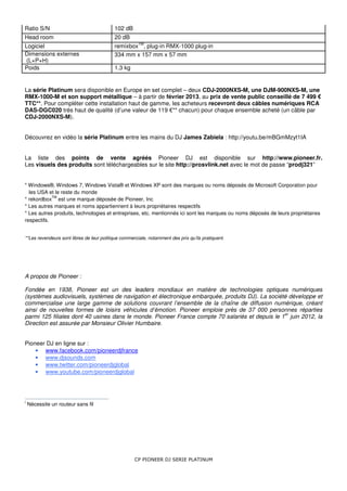 Ratio S/N                                  102 dB
Head room                                  20 dB
                                                       TM
Logiciel                                   remixbox , plug-in RMX-1000 plug-in
Dimensions externes                        334 mm x 157 mm x 57 mm
 (L×P×H)
Poids                                      1.3 kg


La série Platinum sera disponible en Europe en set complet – deux CDJ-2000NXS-M, une DJM-900NXS-M, une
RMX-1000-M et son support métallique – à partir de février 2013, au prix de vente public conseillé de 7 499 €
TTC**. Pour compléter cette installation haut de gamme, les acheteurs recevront deux câbles numériques RCA
DAS-DGC020 très haut de qualité (d’une valeur de 119 €** chacun) pour chaque ensemble acheté (un câble par
CDJ-2000NXS-M).


Découvrez en vidéo la série Platinum entre les mains du DJ James Zabiela : http://youtu.be/mBGmMzyt1IA


La liste des points de vente agréés Pioneer DJ est disponible sur http://www.pioneer.fr.
Les visuels des produits sont téléchargeables sur le site http://prosvlink.net avec le mot de passe “prodj321”


* Windows®, Windows 7, Windows Vista® et Windows XP sont des marques ou noms déposés de Microsoft Corporation pour
  les USA et le reste du monde
            TM
* rekordbox est une marque déposée de Pioneer, Inc
* Les autres marques et noms appartiennent à leurs propriétaires respectifs
* Les autres produits, technologies et entreprises, etc. mentionnés ici sont les marques ou noms déposés de leurs propriétaires
respectifs.


**Les revendeurs sont libres de leur politique commerciale, notamment des prix qu’ils pratiquent.




A propos de Pioneer :

Fondée en 1938, Pioneer est un des leaders mondiaux en matière de technologies optiques numériques
(systèmes audiovisuels, systèmes de navigation et électronique embarquée, produits DJ). La société développe et
commercialise une large gamme de solutions couvrant l’ensemble de la chaîne de diffusion numérique, créant
ainsi de nouvelles formes de loisirs véhicules d’émotion. Pioneer emploie près de 37 000 personnes réparties
                                                                                                 er
parmi 125 filiales dont 40 usines dans le monde. Pioneer France compte 70 salariés et depuis le 1 juin 2012, la
Direction est assurée par Monsieur Olivier Humbaire.


Pioneer DJ en ligne sur :
    • www.facebook.com/pioneerdjfrance
    • www.djsounds.com
    • www.twitter.com/pioneerdjglobal
    • www.youtube.com/pioneerdjglobal




i
    Nécessite un routeur sans fil




                                                     CP PIONEER DJ SERIE PLATINUM
 