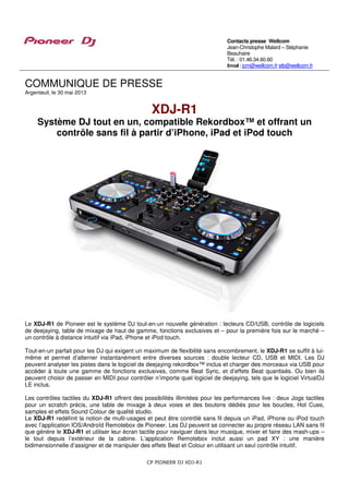 CP PIONEER DJ XDJ-R1
COMMUNIQUE DE PRESSE
Argenteuil, le 30 mai 2013
XDJ-R1
Système DJ tout en un, compatible Rekordbox™ et offrant un
contrôle sans fil à partir d’iPhone, iPad et iPod touch
Le XDJ-R1 de Pioneer est le système DJ tout-en-un nouvelle génération : lecteurs CD/USB, contrôle de logiciels
de deejaying, table de mixage de haut de gamme, fonctions exclusives et – pour la première fois sur le marché –
un contrôle à distance intuitif via iPad, iPhone et iPod touch.
Tout-en-un parfait pour les DJ qui exigent un maximum de flexibilité sans encombrement, le XDJ-R1 se suffit à lui-
même et permet d’alterner instantanément entre diverses sources : double lecteur CD, USB et MIDI. Les DJ
peuvent analyser les pistes dans le logiciel de deejaying rekordbox™ inclus et charger des morceaux via USB pour
accéder à toute une gamme de fonctions exclusives, comme Beat Sync, et d’effets Beat quantisés. Ou bien ils
peuvent choisir de passer en MIDI pour contrôler n’importe quel logiciel de deejaying, tels que le logiciel VirtualDJ
LE inclus.
Les contrôles tactiles du XDJ-R1 offrent des possibilités illimitées pour les performances live : deux Jogs tactiles
pour un scratch précis, une table de mixage à deux voies et des boutons dédiés pour les boucles, Hot Cues,
samples et effets Sound Colour de qualité studio.
Le XDJ-R1 redéfinit la notion de multi-usages et peut être contrôlé sans fil depuis un iPad, iPhone ou iPod touch
avec l’application IOS/Androïd Remotebox de Pioneer. Les DJ peuvent se connecter au propre réseau LAN sans fil
que génère le XDJ-R1 et utiliser leur écran tactile pour naviguer dans leur musique, mixer et faire des mash-ups –
le tout depuis l’extérieur de la cabine. L’application Remotebox inclut aussi un pad XY : une manière
bidimensionnelle d’assigner et de manipuler des effets Beat et Colour en utilisant un seul contrôle intuitif.
Contacts presse Wellcom
Jean-Christophe Malard – Stéphanie
Beauhaire
Tél. : 01.46.34.60.60
Email : jcm@wellcom.fr stb@wellcom.fr
 