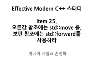 Effective Modern C++ 스터디
item 25.
오른값 참조에는 std::move 를,
보편 참조에는 std::forward를
사용하라
이데아 게임즈 손진화
 