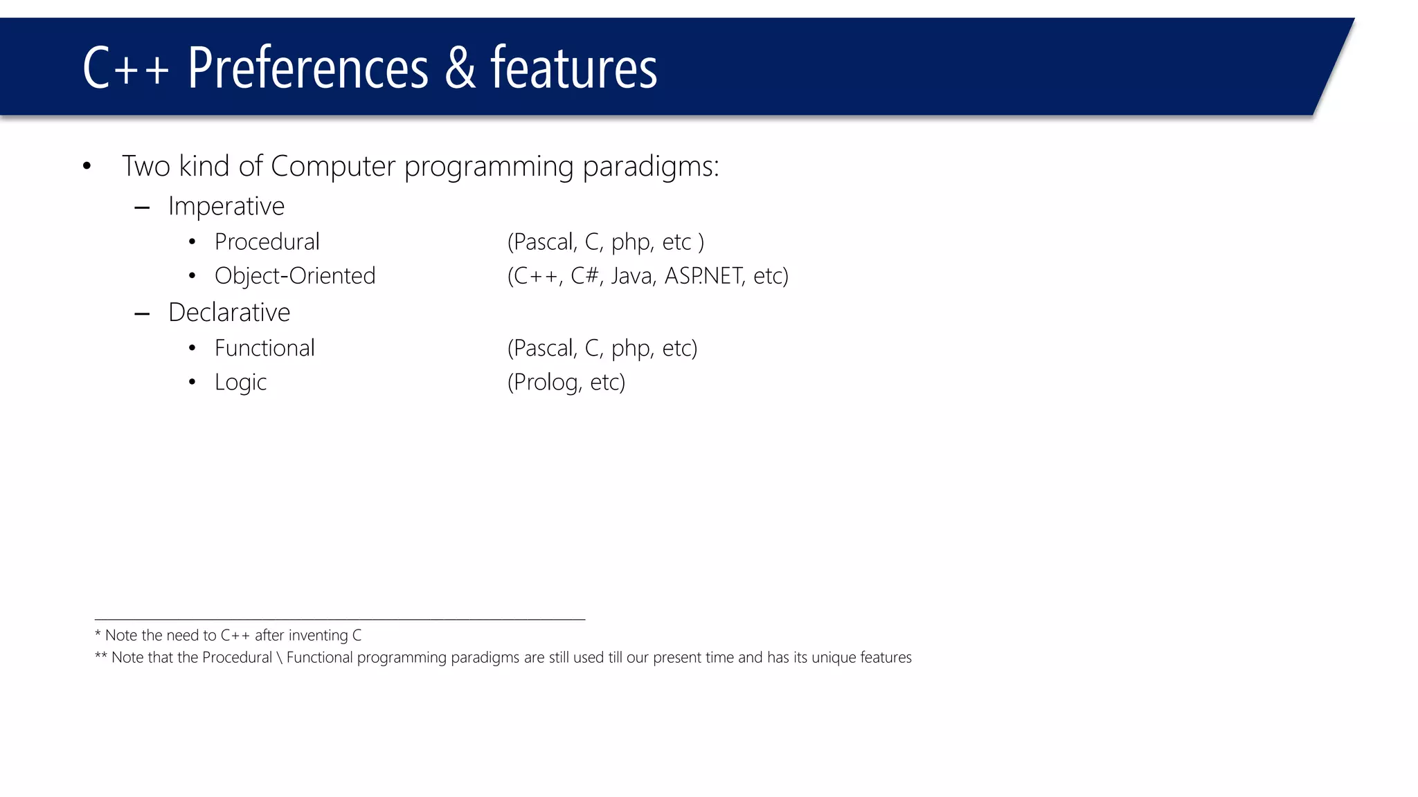C++ Preferences & features 
•Two kind of Computer programming paradigms: 
–Imperative 
•Procedural(Pascal, C, php, etc) 
•Object-Oriented(C++, C#, Java, ASP.NET, etc) 
–Declarative 
•Functional(Pascal, C, php, etc) 
•Logic(Prolog, etc) 
____________________________________________________________________________ 
* Note the need to C++ after inventing C 
** Note that the Procedural Functional programming paradigms are still used till our present time and has its unique features  